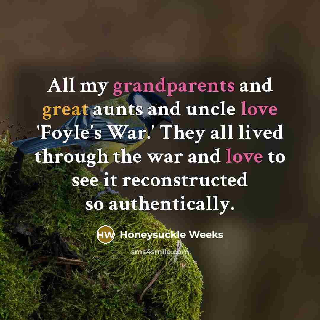 “All my grandparents and great aunts and uncle love 'Foyle's War.' They all lived through the war and love to see it reconstructed so authentically.” quote by Honeysuckle Weeks