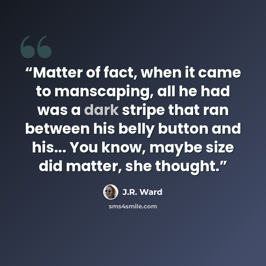 “Matter of fact, when it came to manscaping, all he had was a dark stripe that ran between his belly button and his... You know, maybe size did matter, she thought.” quote by J.R. Ward