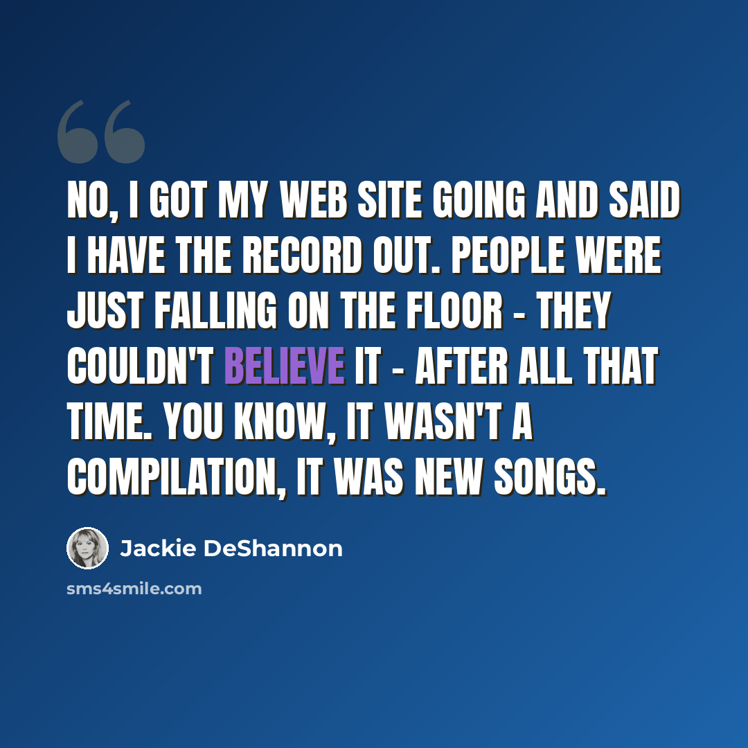 “No, I got my web site going and said I have the record out. People were just falling on the floor - they couldn't believe it - after all that time. You know, it wasn't a compilation, it was new songs.” quote by Jackie DeShannon