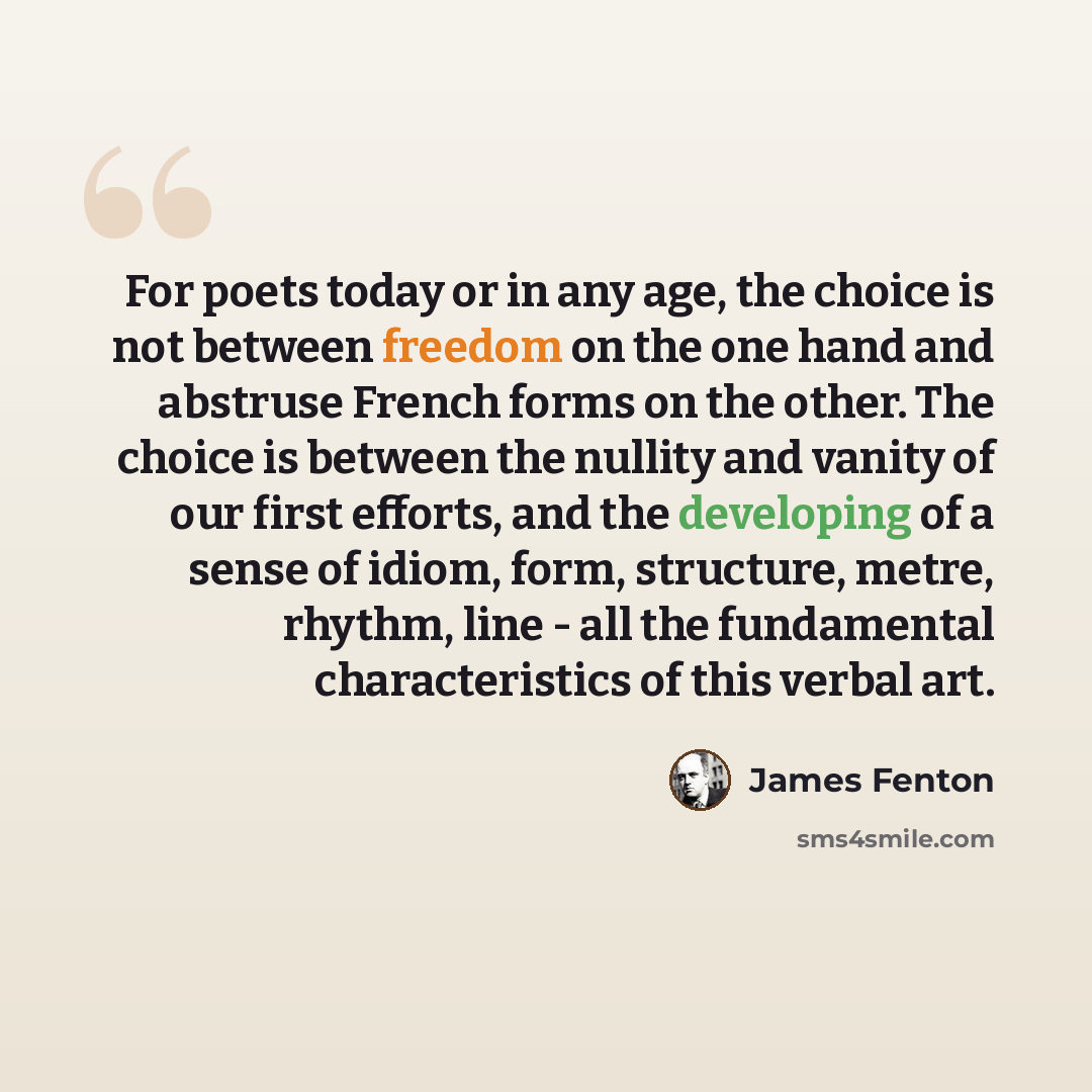 “For poets today or in any age, the choice is not between freedom on the one hand and abstruse French forms on the other. The choice is between the nullity and vanity of our first efforts, and the developing of a sense of idiom, form, structure, metre, rhythm, line - all the fundamental…” quote by James Fenton