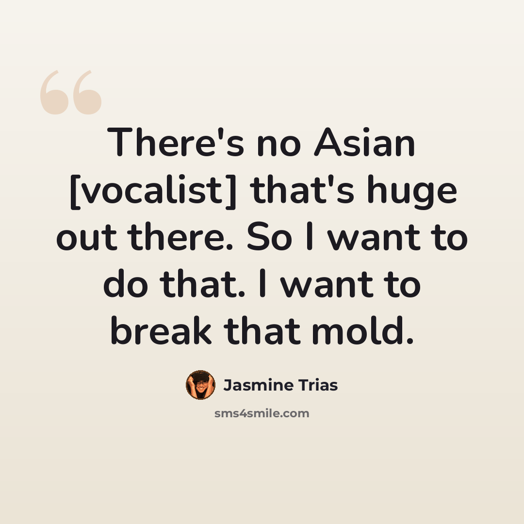 “There's no Asian [vocalist] that's huge out there. So I want to do that. I want to break that mold.” quote by Jasmine Trias