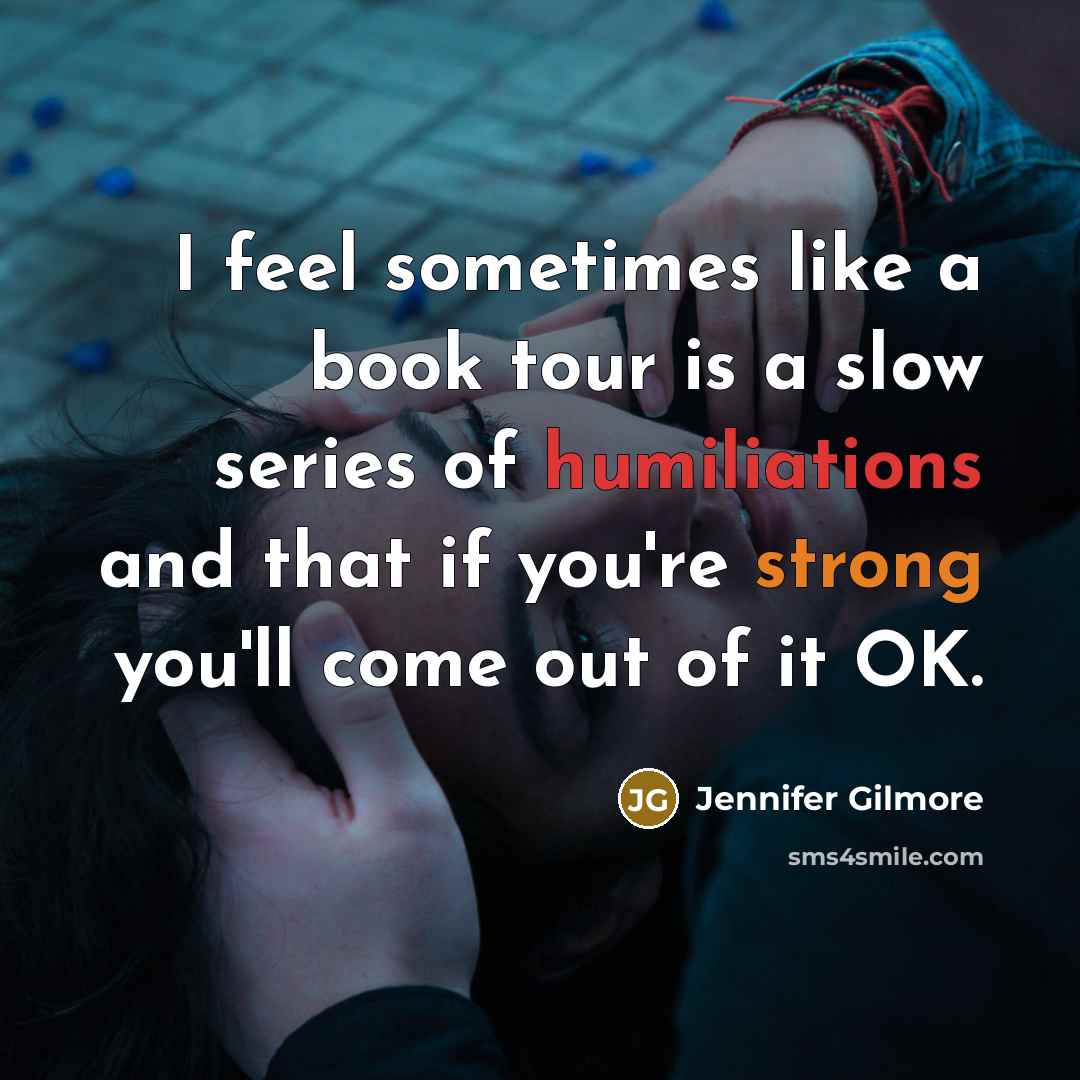 “I feel sometimes like a book tour is a slow series of humiliations and that if you're strong you'll come out of it OK.” quote by Jennifer Gilmore