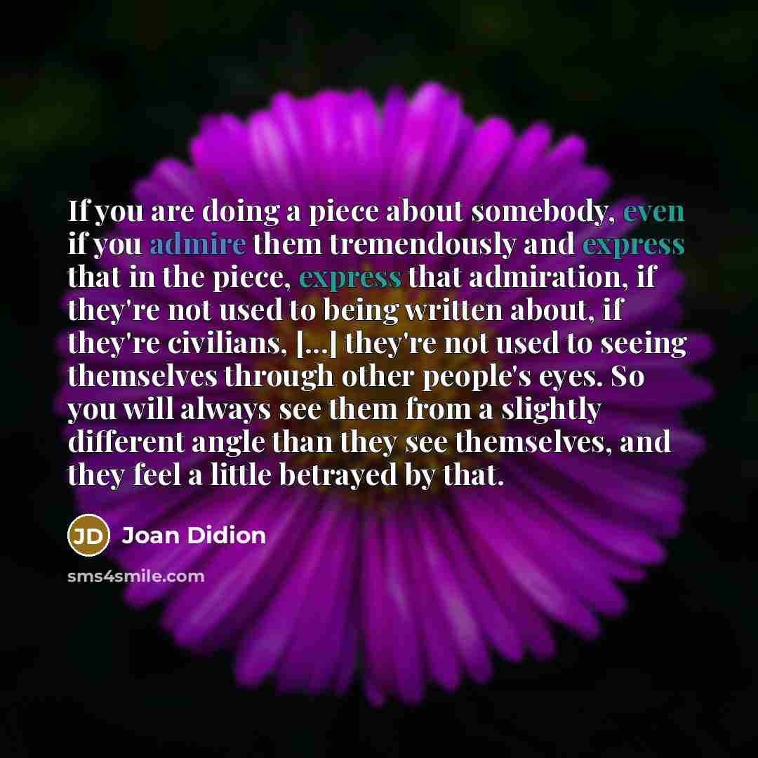 “If you are doing a piece about somebody, even if you admire them tremendously and express that in the piece, express that admiration, if they're not used to being written about, if they're civilians, [...] they're not used to seeing themselves through other people's eyes. So you will always see…” quote by Joan Didion