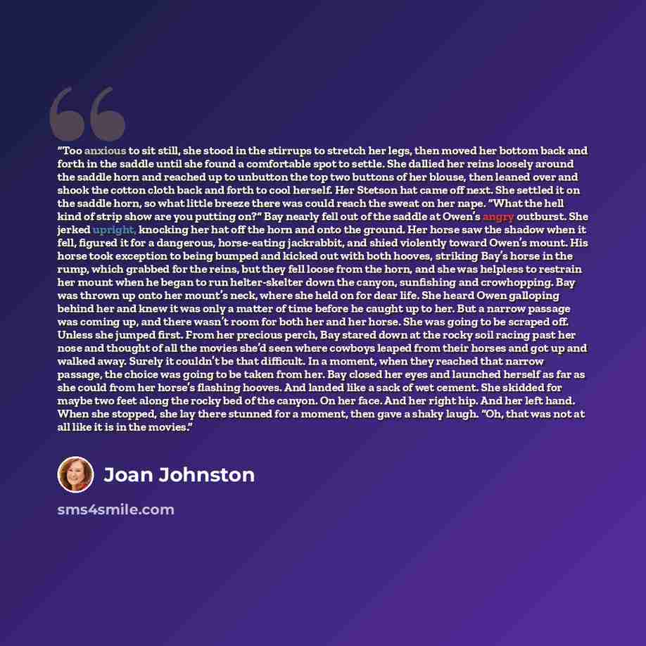 “Too anxious to sit still, she stood in the stirrups to stretch her legs, then moved her bottom back and forth in the saddle until she found a comfortable spot to settle. She dallied her reins loosely around the saddle horn and reached up to unbutton the top two buttons of her blouse, then leaned…” quote by Joan Johnston
