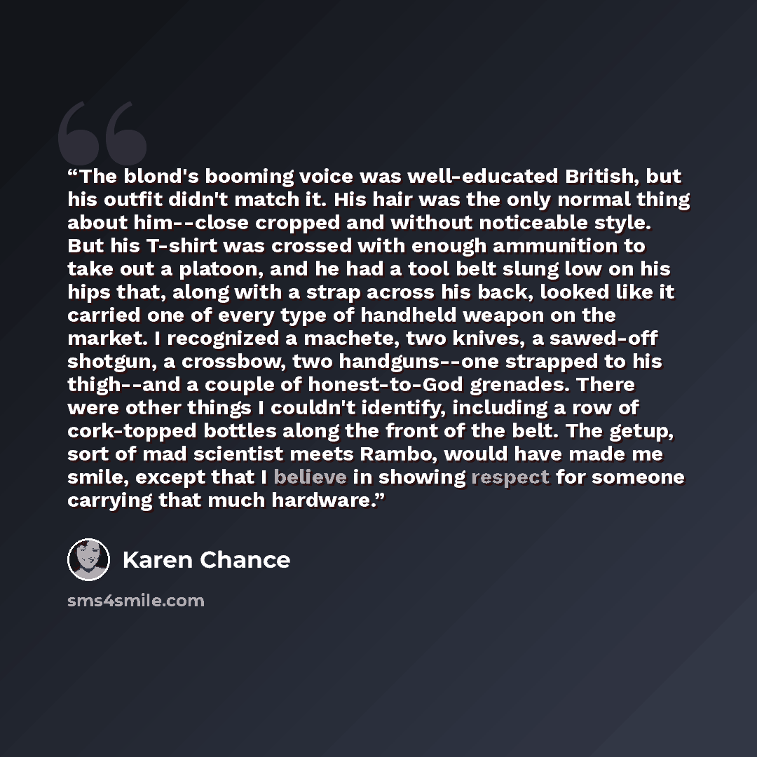 “The blond's booming voice was well-educated British, but his outfit didn't match it. His hair was the only normal thing about him--close cropped and without noticeable style. But his T-shirt was crossed with enough ammunition to take out a platoon, and he had a tool belt slung low on his hips…” quote by Karen Chance