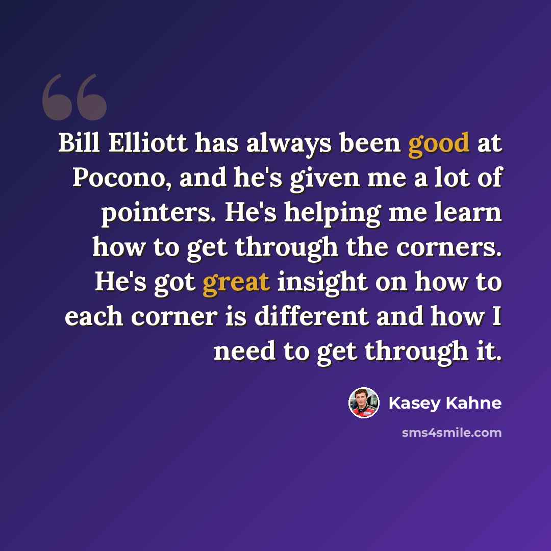 “Bill Elliott has always been good at Pocono, and he's given me a lot of pointers. He's helping me learn how to get through the corners. He's got great insight on how to each corner is different and how I need to get through it.” quote by Kasey Kahne