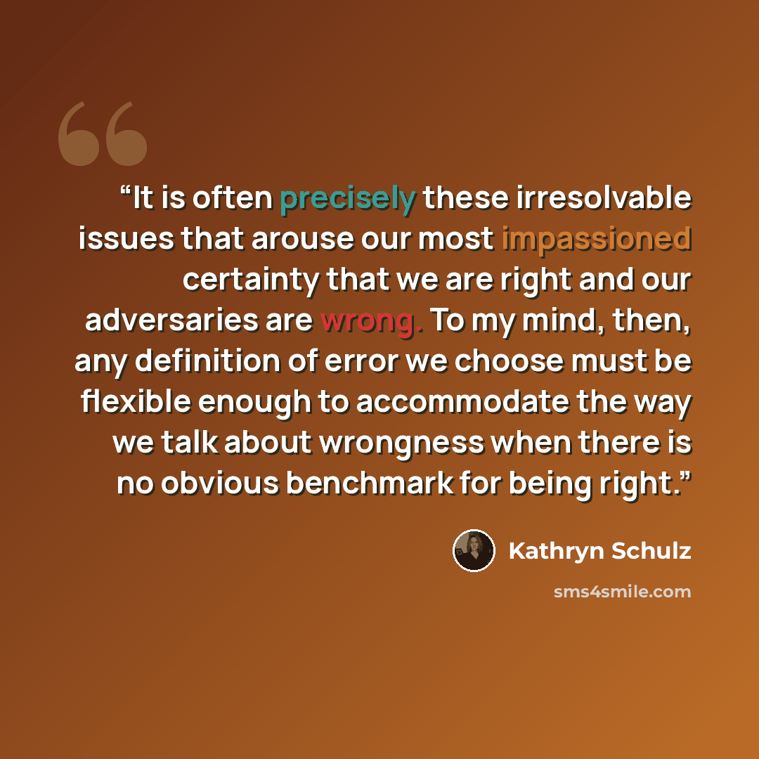 “It is often precisely these irresolvable issues that arouse our most impassioned certainty that we are right and our adversaries are wrong. To my mind, then, any definition of error we choose must be flexible enough to accommodate the way we talk about wrongness when there is no obvious benchmark…” quote by Kathryn Schulz