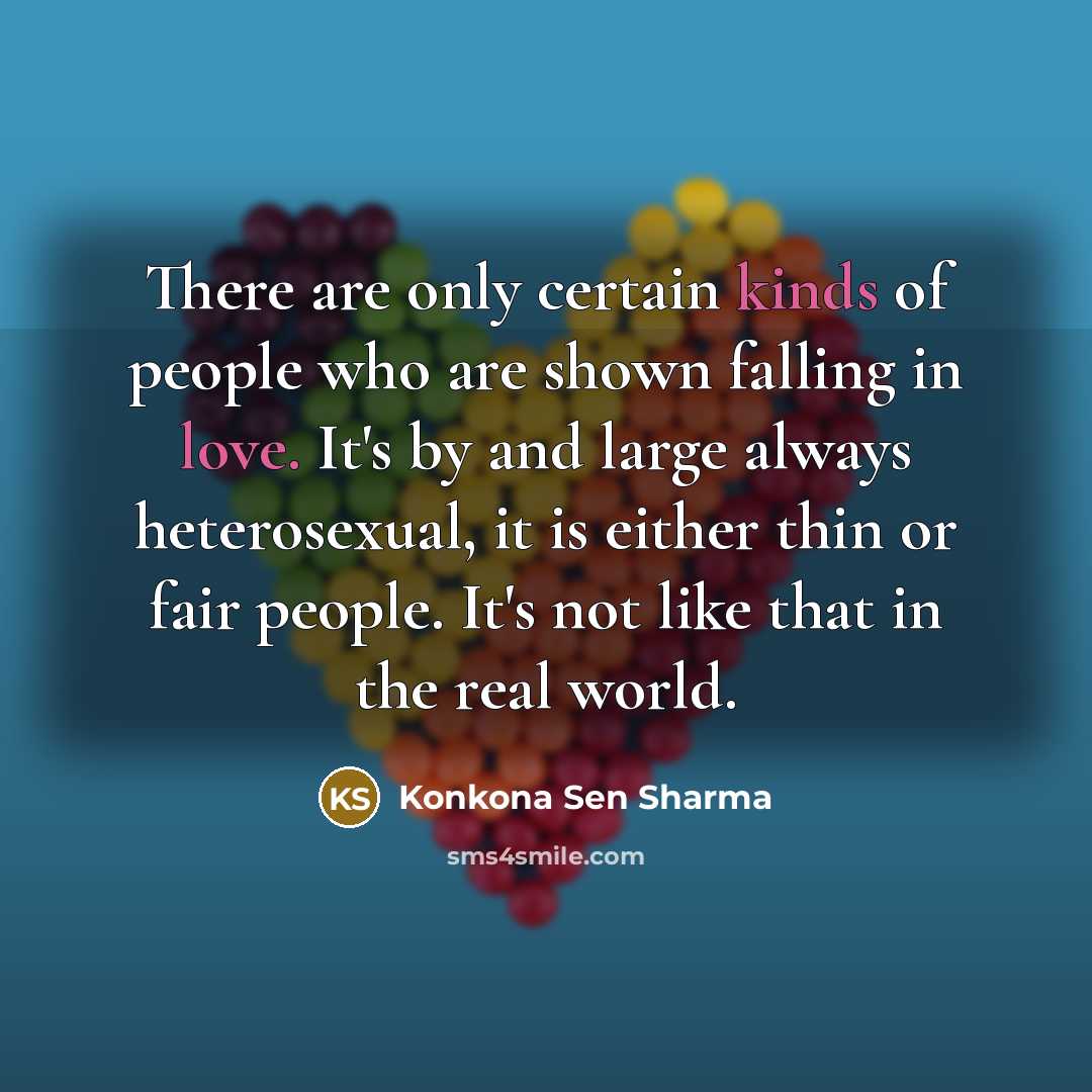 “There are only certain kinds of people who are shown falling in love. It's by and large always heterosexual, it is either thin or fair people. It's not like that in the real world.” quote by Konkona Sen Sharma