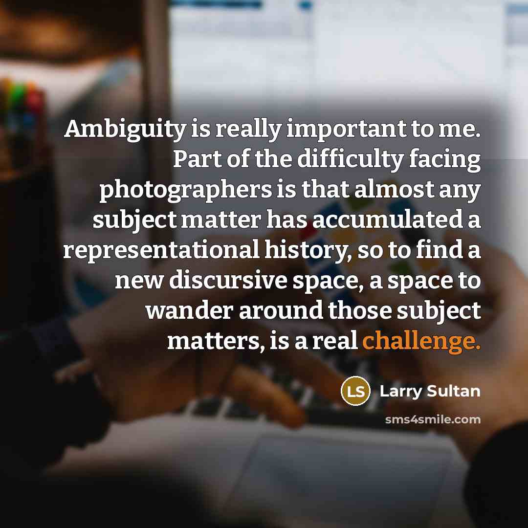 “Ambiguity is really important to me. Part of the difficulty facing photographers is that almost any subject matter has accumulated a representational history, so to find a new discursive space, a space to wander around those subject matters, is a real challenge.” quote by Larry Sultan