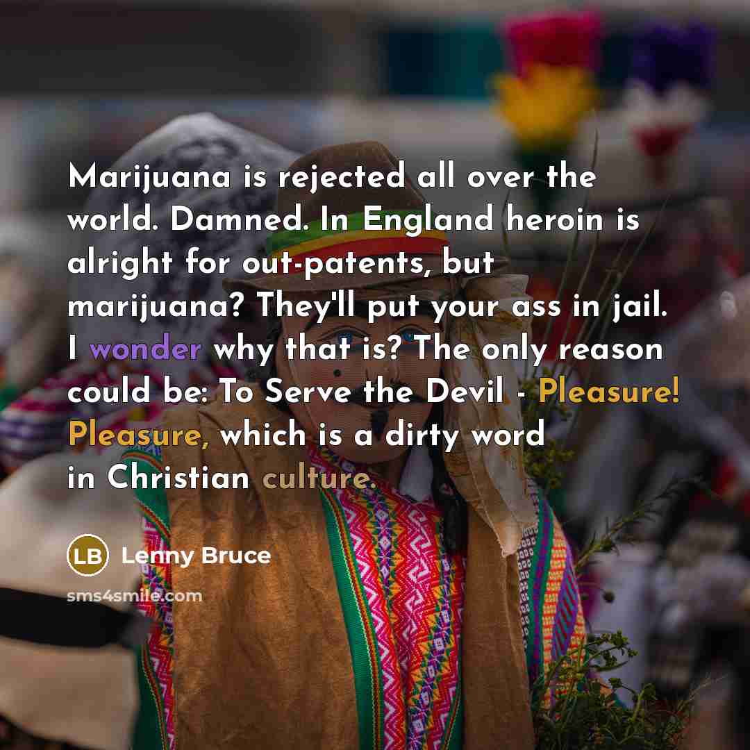 “Marijuana is rejected all over the world. Damned. In England heroin is alright for out-patents, but marijuana? They'll put your ass in jail. I wonder why that is? The only reason could be: To Serve the Devil - Pleasure! Pleasure, which is a dirty word in Christian culture.” quote by Lenny Bruce