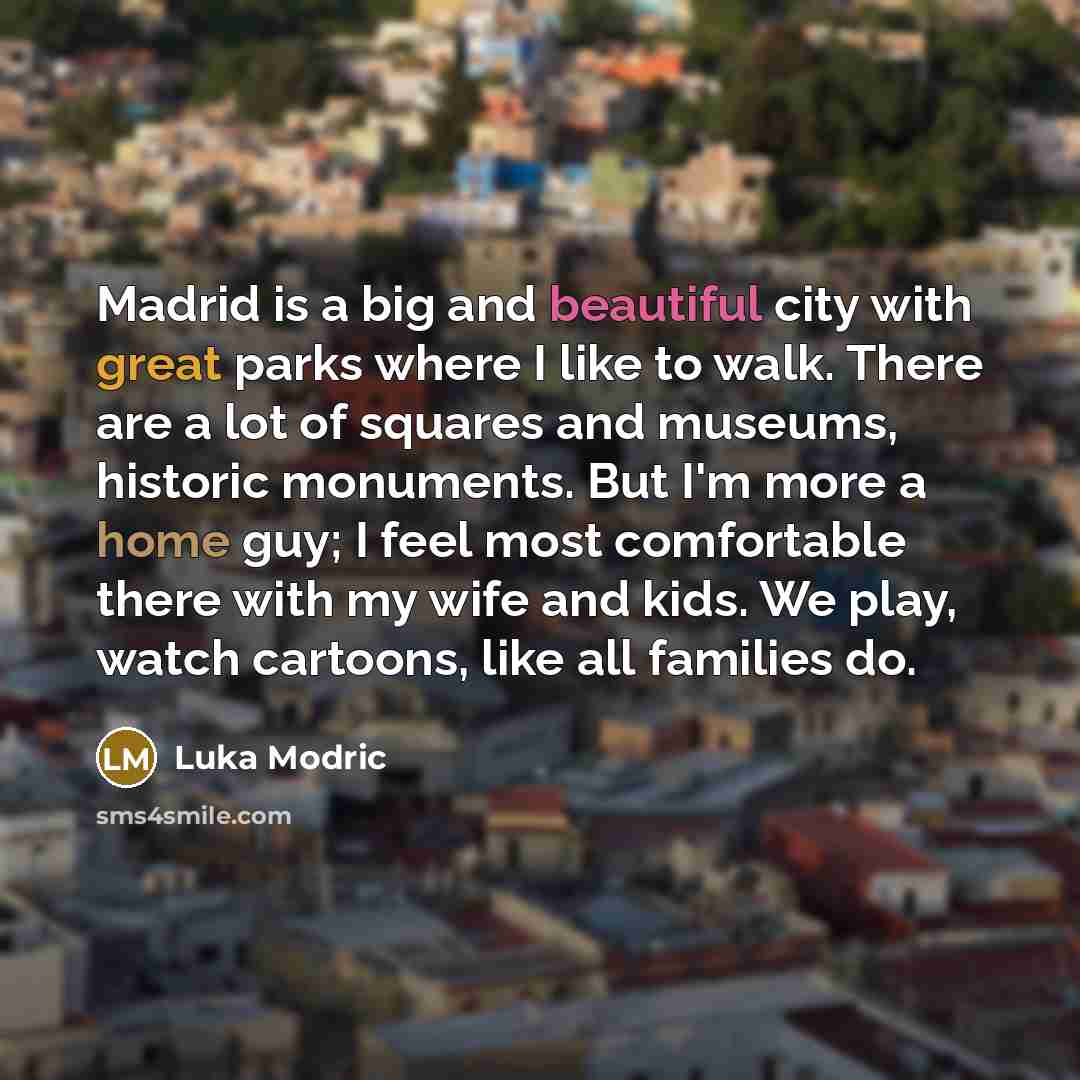 “Madrid is a big and beautiful city with great parks where I like to walk. There are a lot of squares and museums, historic monuments. But I'm more a home guy; I feel most comfortable there with my wife and kids. We play, watch cartoons, like all families do.” quote by Luka Modric