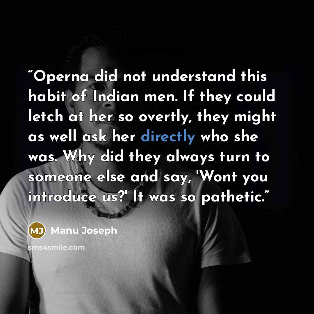 “Operna did not understand this habit of Indian men. If they could letch at her so overtly, they might as well ask her directly who she was. Why did they always turn to someone else and say, 'Wont you introduce us?' It was so pathetic.” quote by Manu Joseph