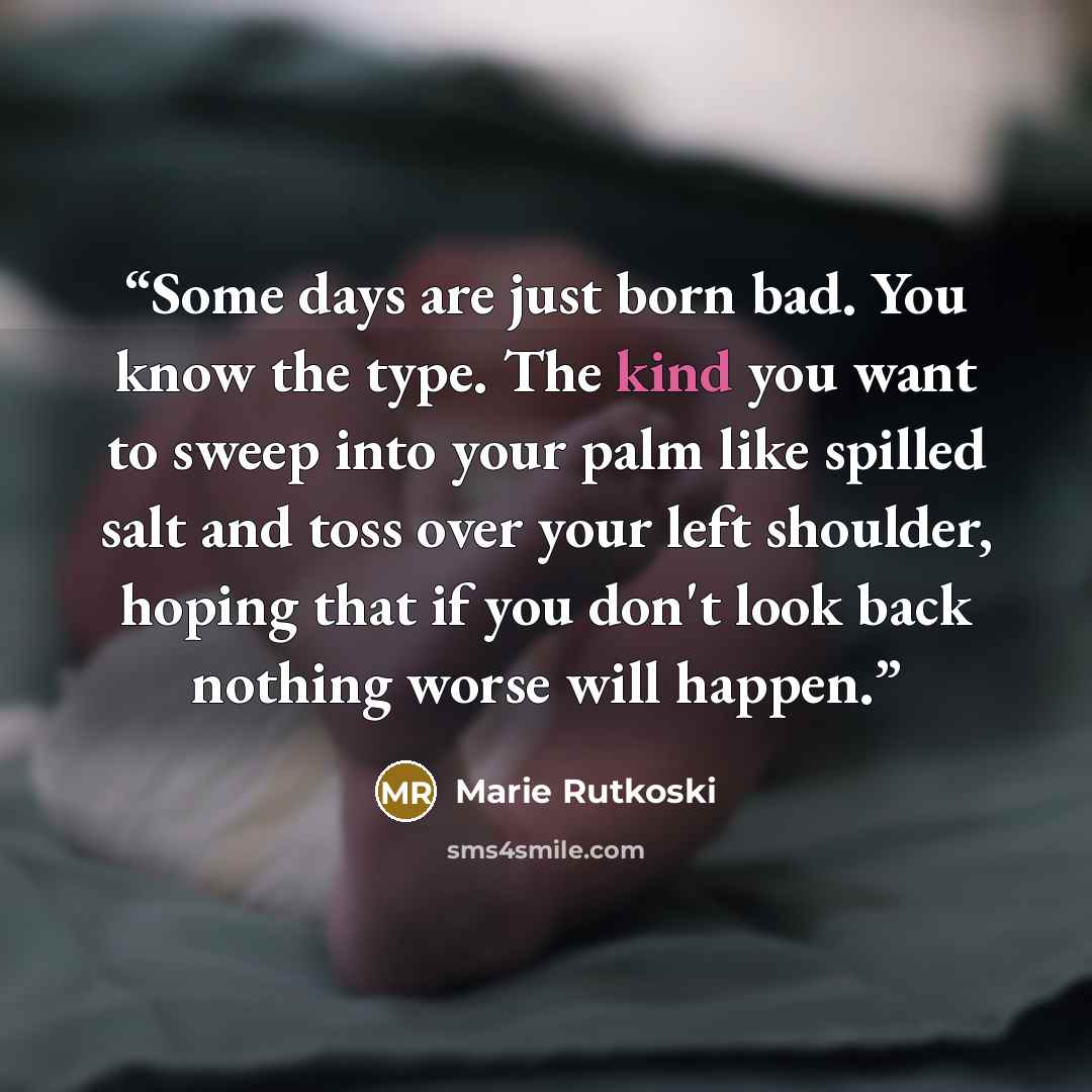“Some days are just born bad. You know the type. The kind you want to sweep into your palm like spilled salt and toss over your left shoulder, hoping that if you don't look back nothing worse will happen.” quote by Marie Rutkoski