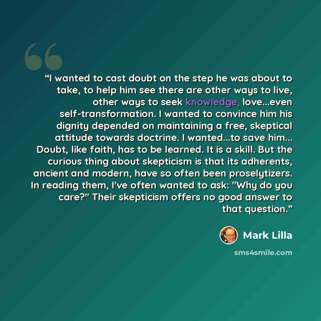 “I wanted to cast doubt on the step he was about to take, to help him see there are other ways to live, other ways to seek knowledge, love...even self-transformation. I wanted to convince him his dignity depended on maintaining a free, skeptical attitude towards doctrine. I wanted...to save him…” quote by Mark Lilla