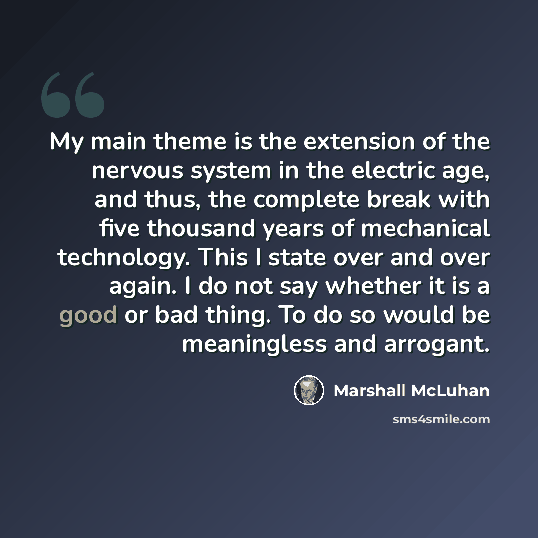 “My main theme is the extension of the nervous system in the electric age, and thus, the complete break with five thousand years of mechanical technology. This I state over and over again. I do not say whether it is a good or bad thing. To do so would be meaningless and arrogant.” quote by Marshall McLuhan