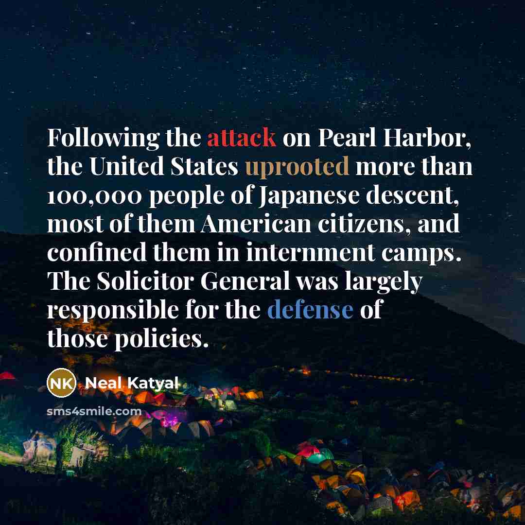 “Following the attack on Pearl Harbor, the United States uprooted more than 100,000 people of Japanese descent, most of them American citizens, and confined them in internment camps. The Solicitor General was largely responsible for the defense of those policies.” quote by Neal Katyal