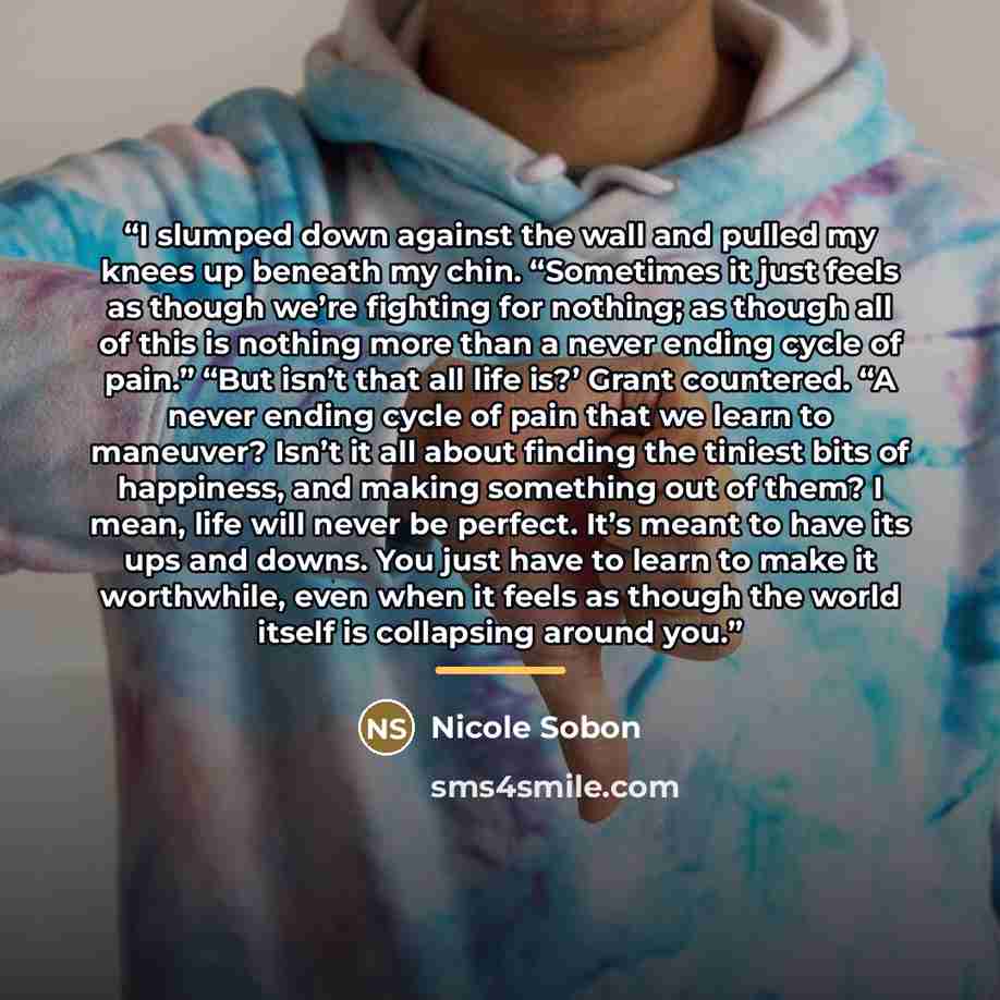 “I slumped down against the wall and pulled my knees up beneath my chin. “Sometimes it just feels as though we’re fighting for nothing; as though all of this is nothing more than a never ending cycle of pain.” “But isn’t that all life is?’ Grant countered. “A never ending cycle of pain that we…” quote by Nicole Sobon