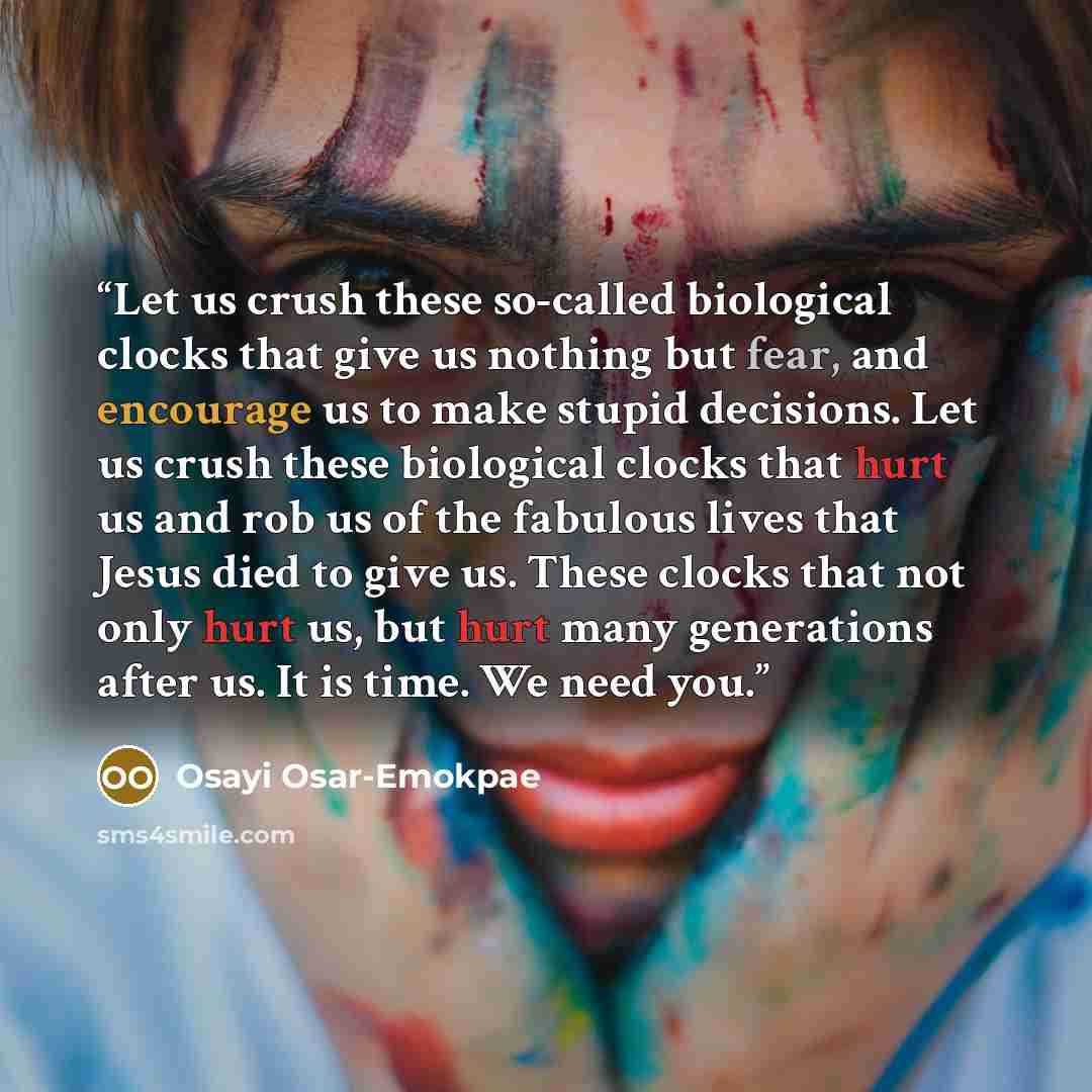 “Let us crush these so-called biological clocks that give us nothing but fear, and encourage us to make stupid decisions. Let us crush these biological clocks that hurt us and rob us of the fabulous lives that Jesus died to give us. These clocks that not only hurt us, but hurt many generations…” quote by Osayi Osar-Emokpae