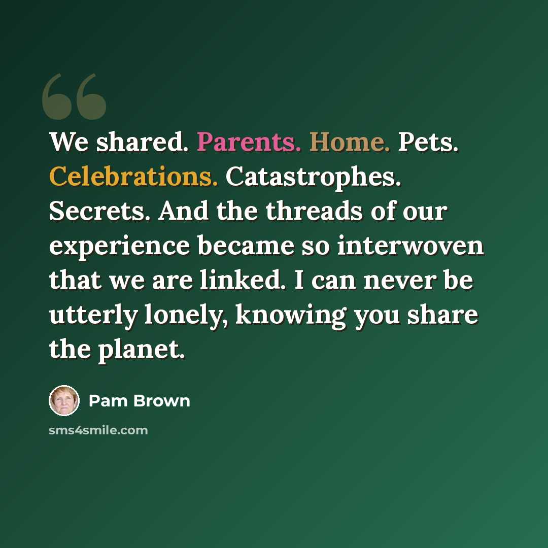 “We shared. Parents. Home. Pets. Celebrations. Catastrophes. Secrets. And the threads of our experience became so interwoven that we are linked. I can never be utterly lonely, knowing you share the planet.” quote by Pam Brown