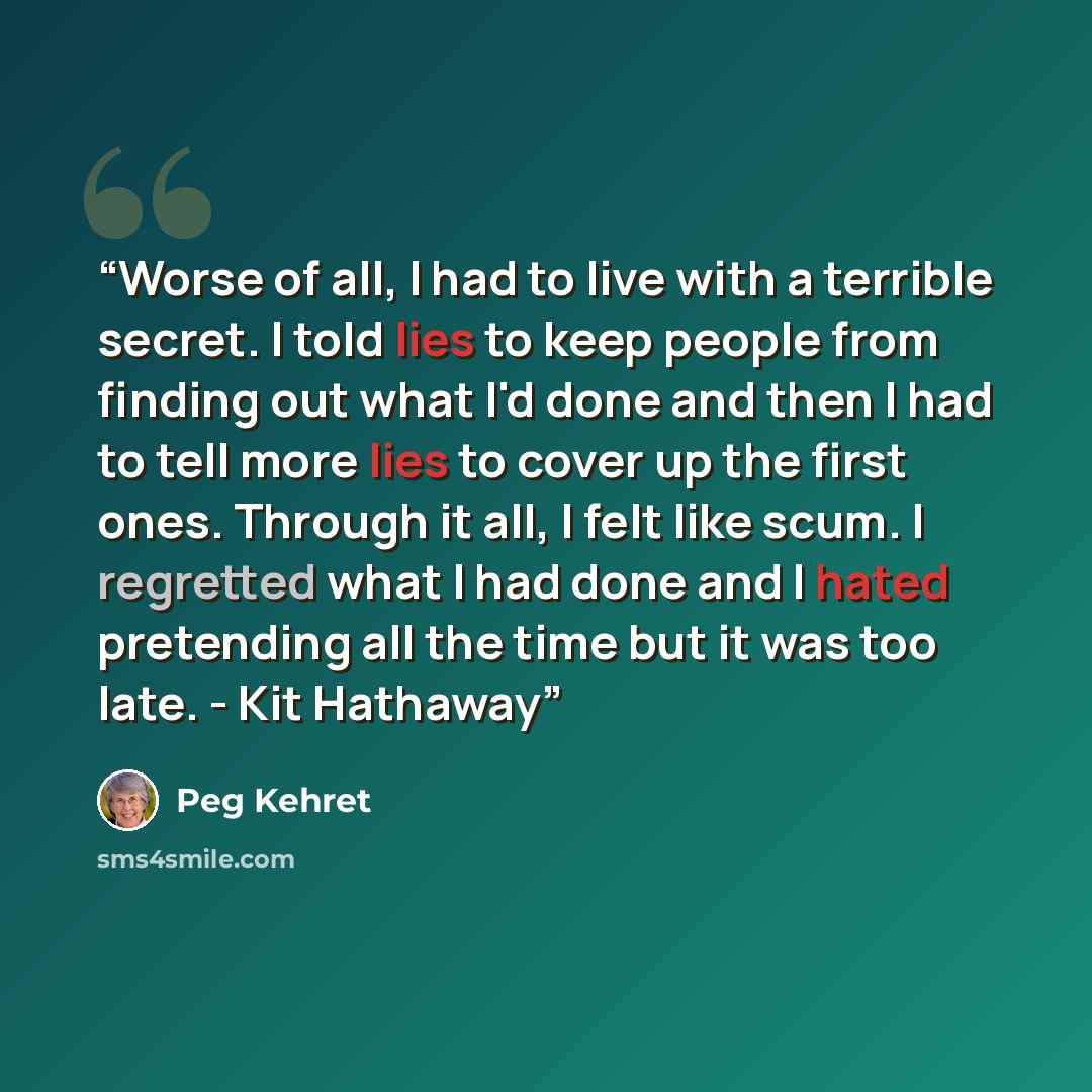 “Worse of all, I had to live with a terrible secret. I told lies to keep people from finding out what I'd done and then I had to tell more lies to cover up the first ones. Through it all, I felt like scum. I regretted what I had done and I hated pretending all the time but it was too late. - Kit…” quote by Peg Kehret