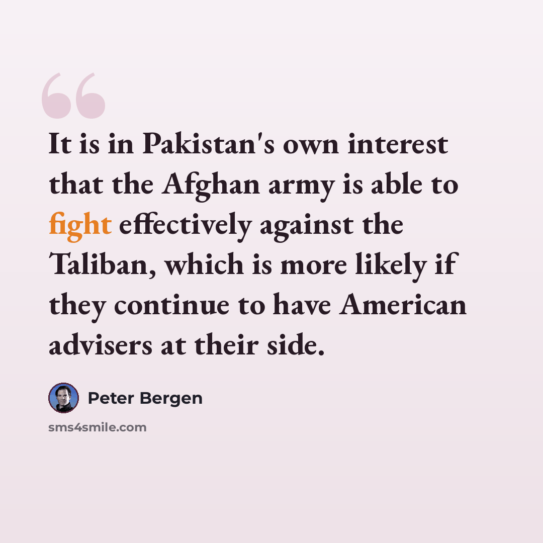 “It is in Pakistan's own interest that the Afghan army is able to fight effectively against the Taliban, which is more likely if they continue to have American advisers at their side.” quote by Peter Bergen
