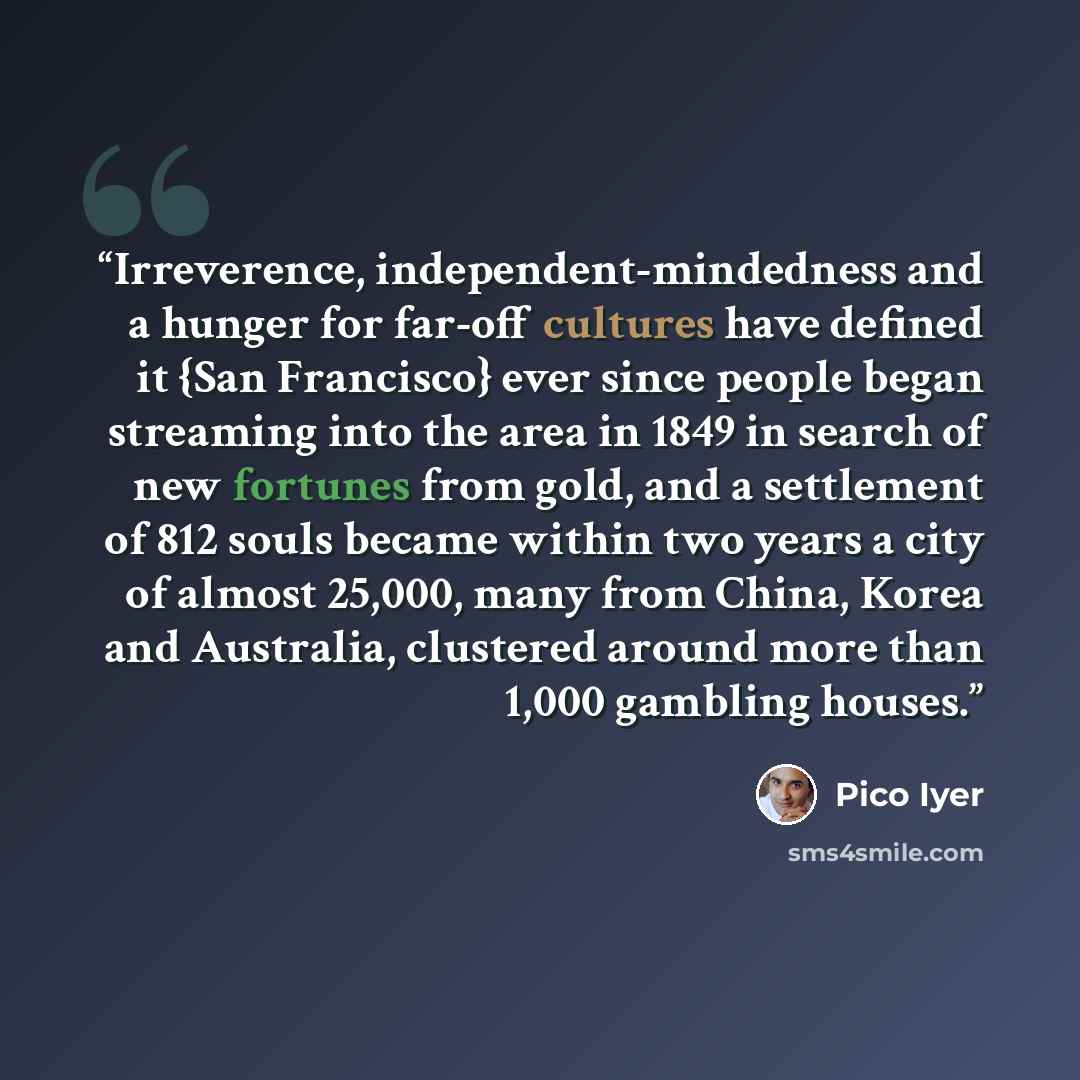 “Irreverence, independent-mindedness and a hunger for far-off cultures have defined it {San Francisco} ever since people began streaming into the area in 1849 in search of new fortunes from gold, and a settlement of 812 souls became within two years a city of almost 25,000, many from China, Korea…” quote by Pico Iyer