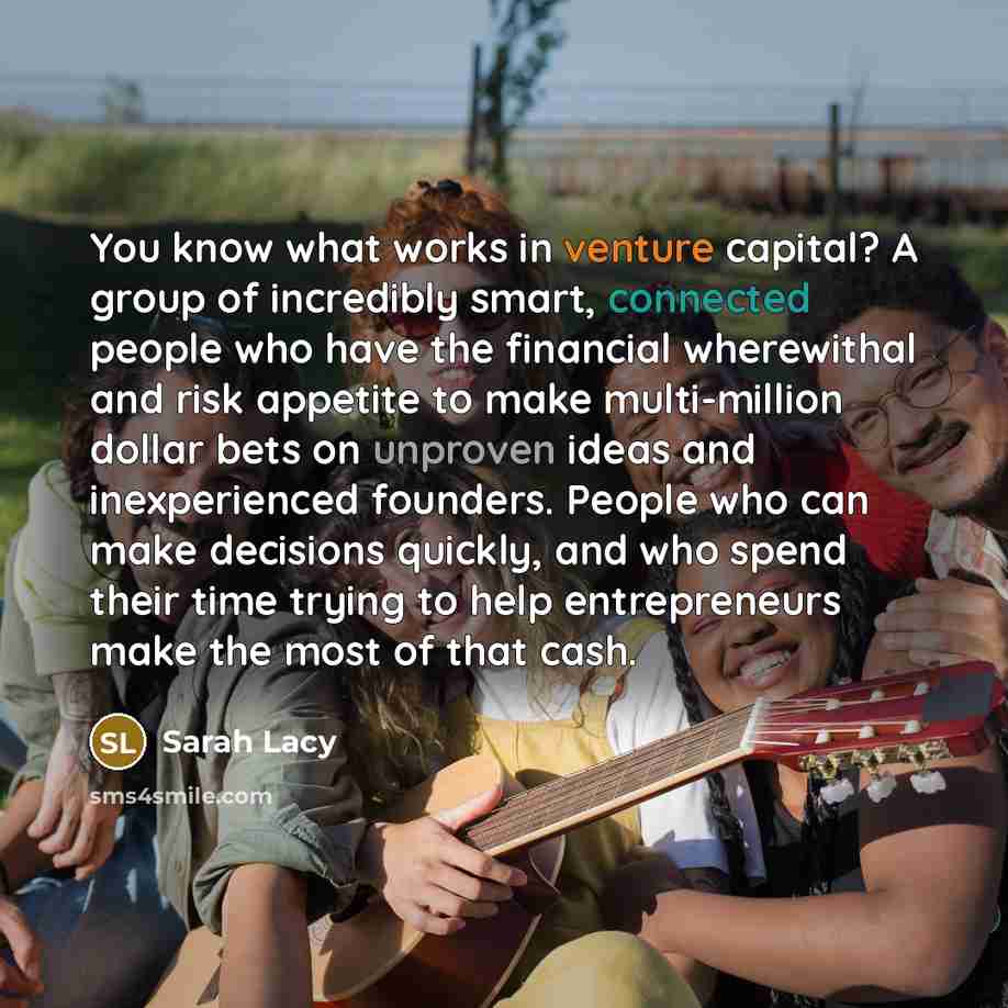 “You know what works in venture capital? A group of incredibly smart, connected people who have the financial wherewithal and risk appetite to make multi-million dollar bets on unproven ideas and inexperienced founders. People who can make decisions quickly, and who spend their time trying to help…” quote by Sarah Lacy