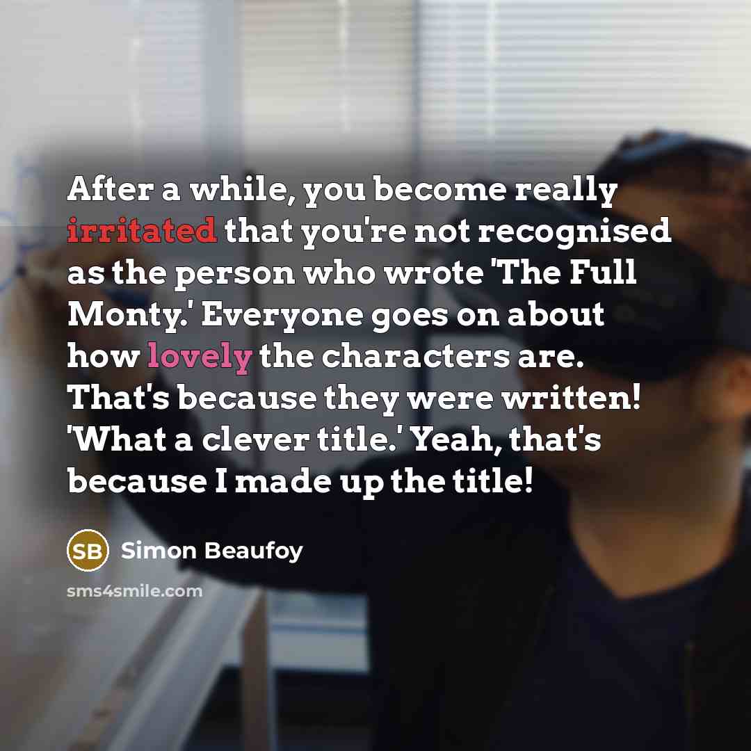 “After a while, you become really irritated that you're not recognised as the person who wrote 'The Full Monty.' Everyone goes on about how lovely the characters are. That's because they were written! 'What a clever title.' Yeah, that's because I made up the title!” quote by Simon Beaufoy