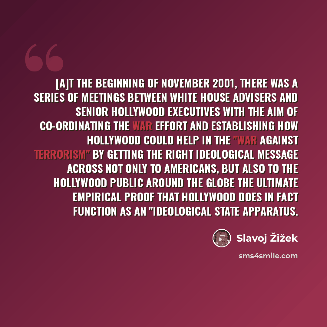 “[A]t the beginning of November 2001, there was a series of meetings between White House advisers and senior Hollywood executives with the aim of co-ordinating the war effort and establishing how Hollywood could help in the "war against terrorism" by getting the right ideological message across not…” quote by Slavoj Žižek