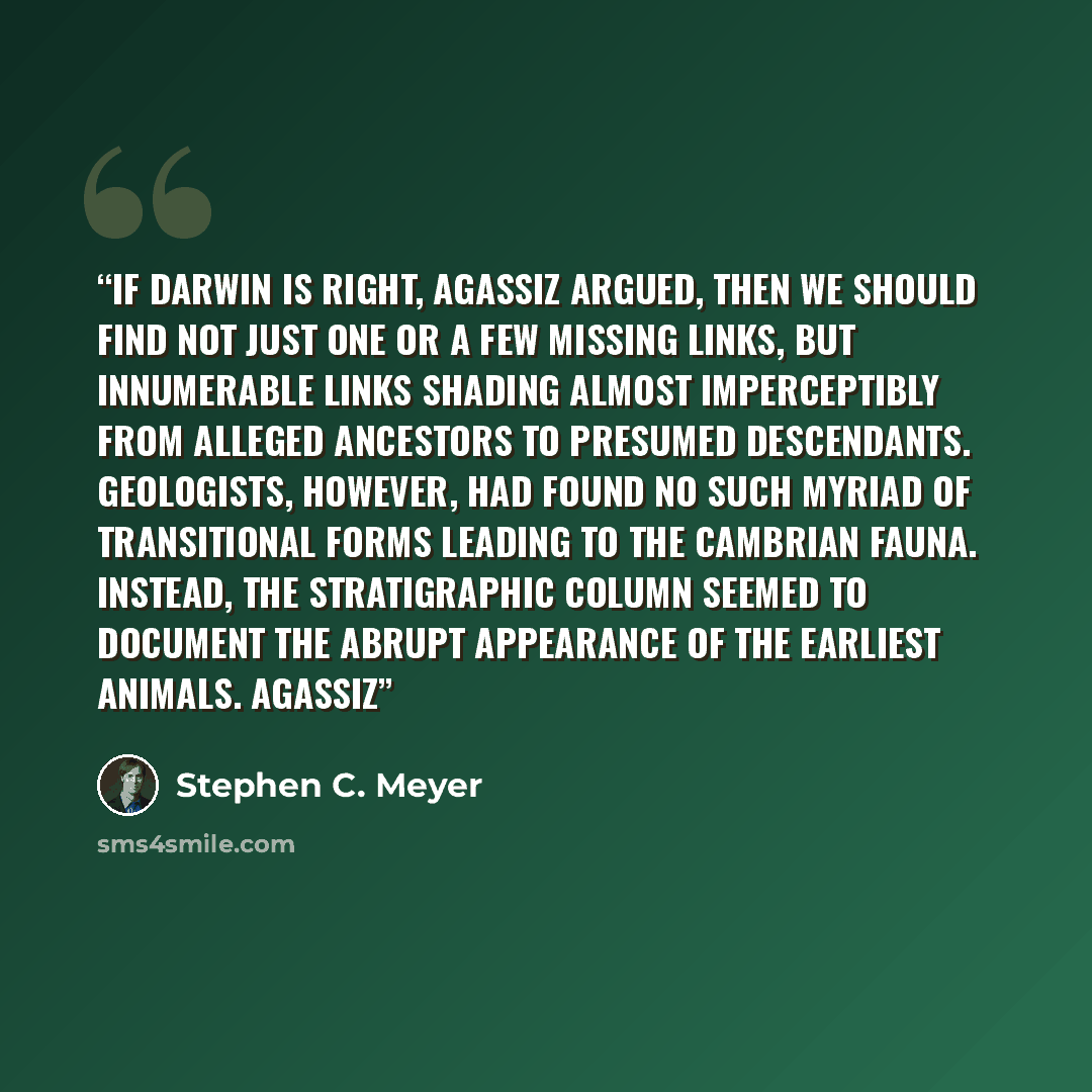 “If Darwin is right, Agassiz argued, then we should find not just one or a few missing links, but innumerable links shading almost imperceptibly from alleged ancestors to presumed descendants. Geologists, however, had found no such myriad of transitional forms leading to the Cambrian fauna…” quote by Stephen C. Meyer