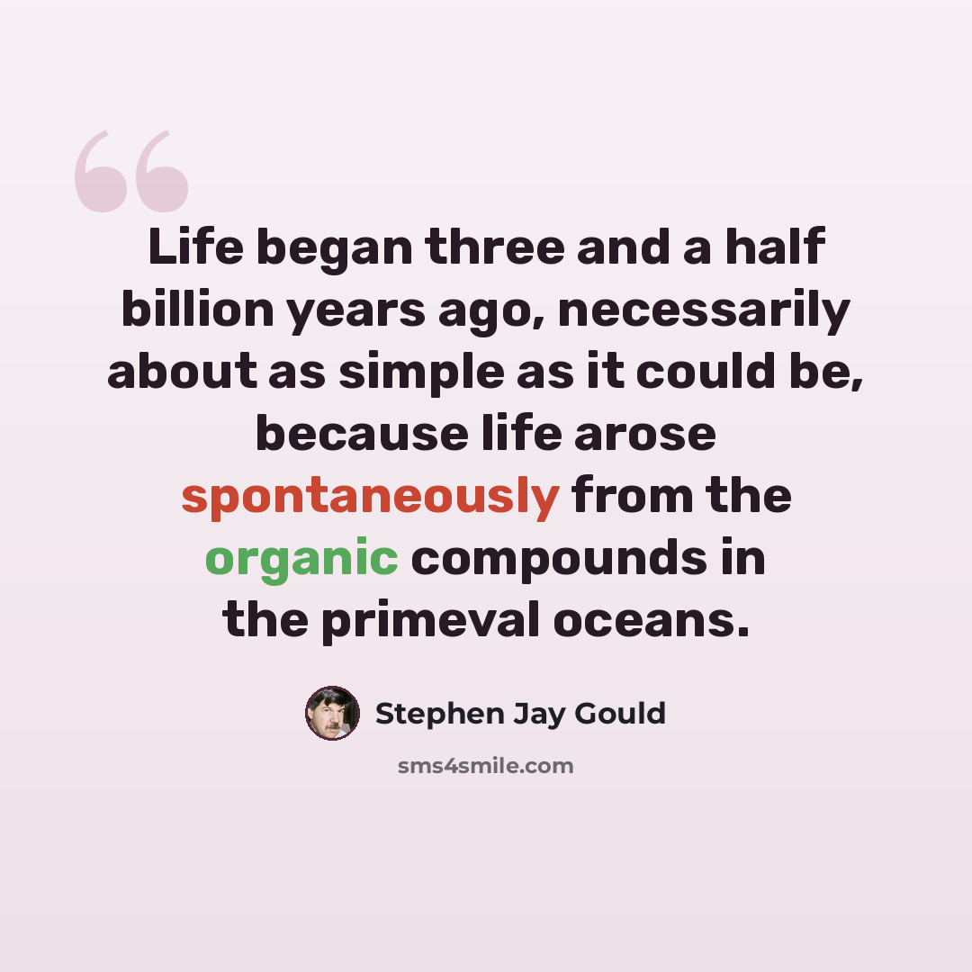 “Life began three and a half billion years ago, necessarily about as simple as it could be, because life arose spontaneously from the organic compounds in the primeval oceans.” quote by Stephen Jay Gould