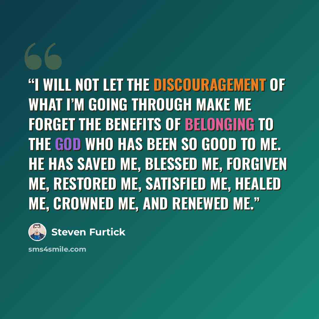 “I will not let the discouragement of what I’m going through make me forget the benefits of belonging to the God who has been so good to me. He has saved me, blessed me, forgiven me, restored me, satisfied me, healed me, crowned me, and renewed me.” quote by Steven Furtick