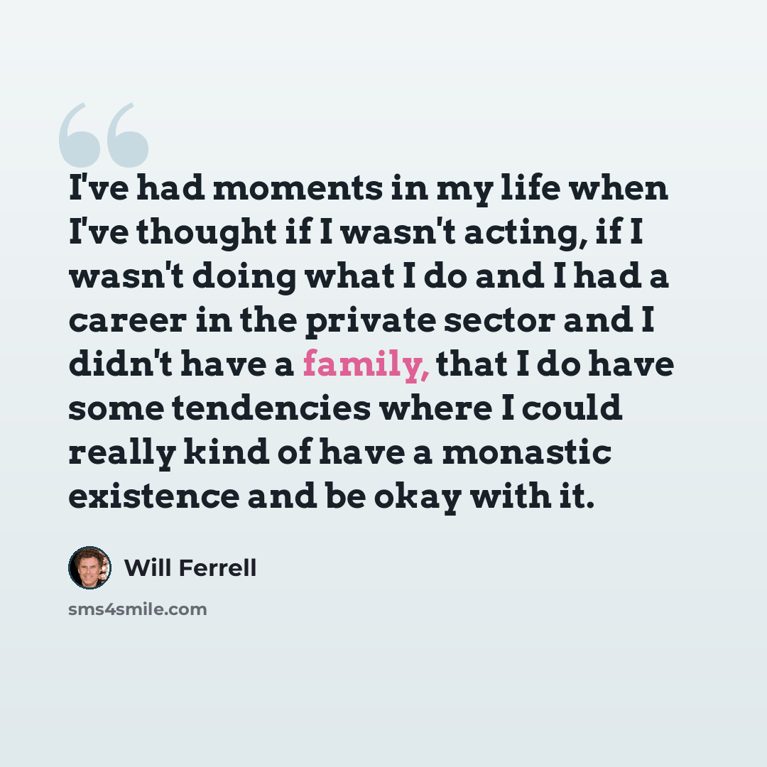 “I've had moments in my life when I've thought if I wasn't acting, if I wasn't doing what I do and I had a career in the private sector and I didn't have a family, that I do have some tendencies where I could really kind of have a monastic existence and be okay with it.” quote by Will Ferrell
