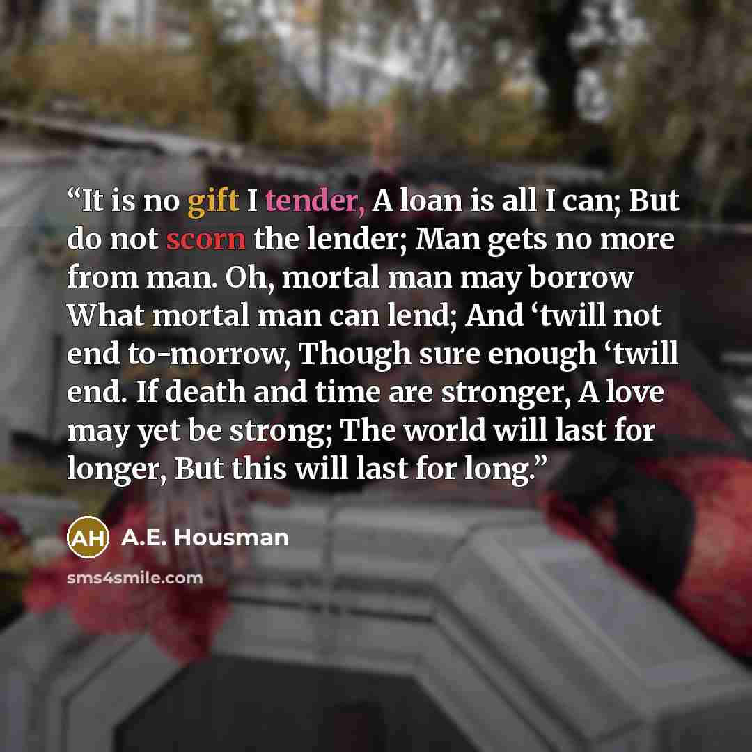 “It is no gift I tender, A loan is all I can; But do not scorn the lender; Man gets no more from man. Oh, mortal man may borrow What mortal man can lend; And ‘twill not end to-morrow, Though sure enough ‘twill end. If death and time are stronger, A love may yet be strong; The world will last for…” quote by A.E. Housman