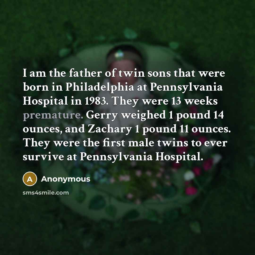 “I am the father of twin sons that were born in Philadelphia at Pennsylvania Hospital in 1983. They were 13 weeks premature. Gerry weighed 1 pound 14 ounces, and Zachary 1 pound 11 ounces. They were the first male twins to ever survive at Pennsylvania Hospital.” quote by Anonymous