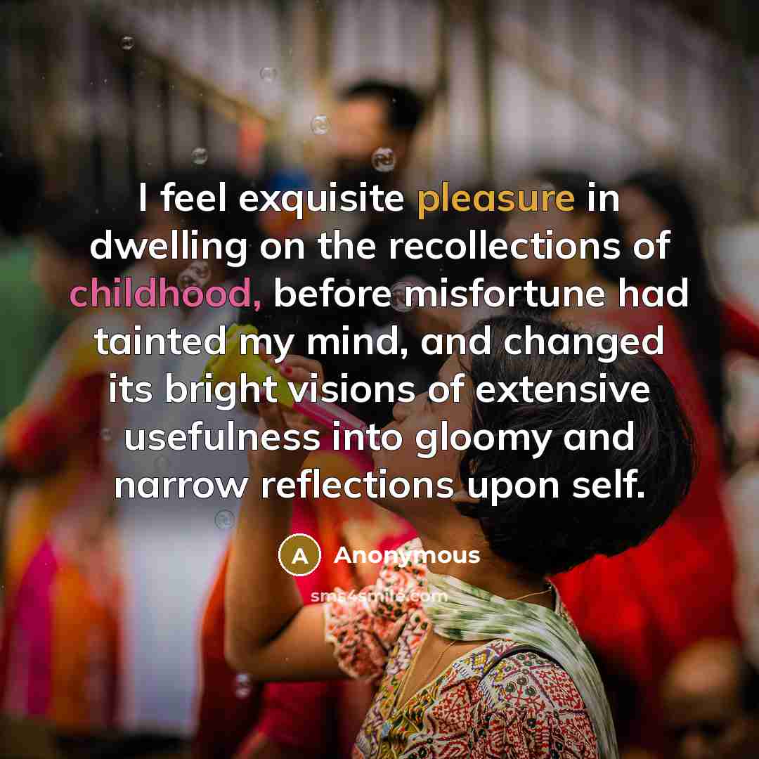 “I feel exquisite pleasure in dwelling on the recollections of childhood, before misfortune had tainted my mind, and changed its bright visions of extensive usefulness into gloomy and narrow reflections upon self.” quote by Anonymous