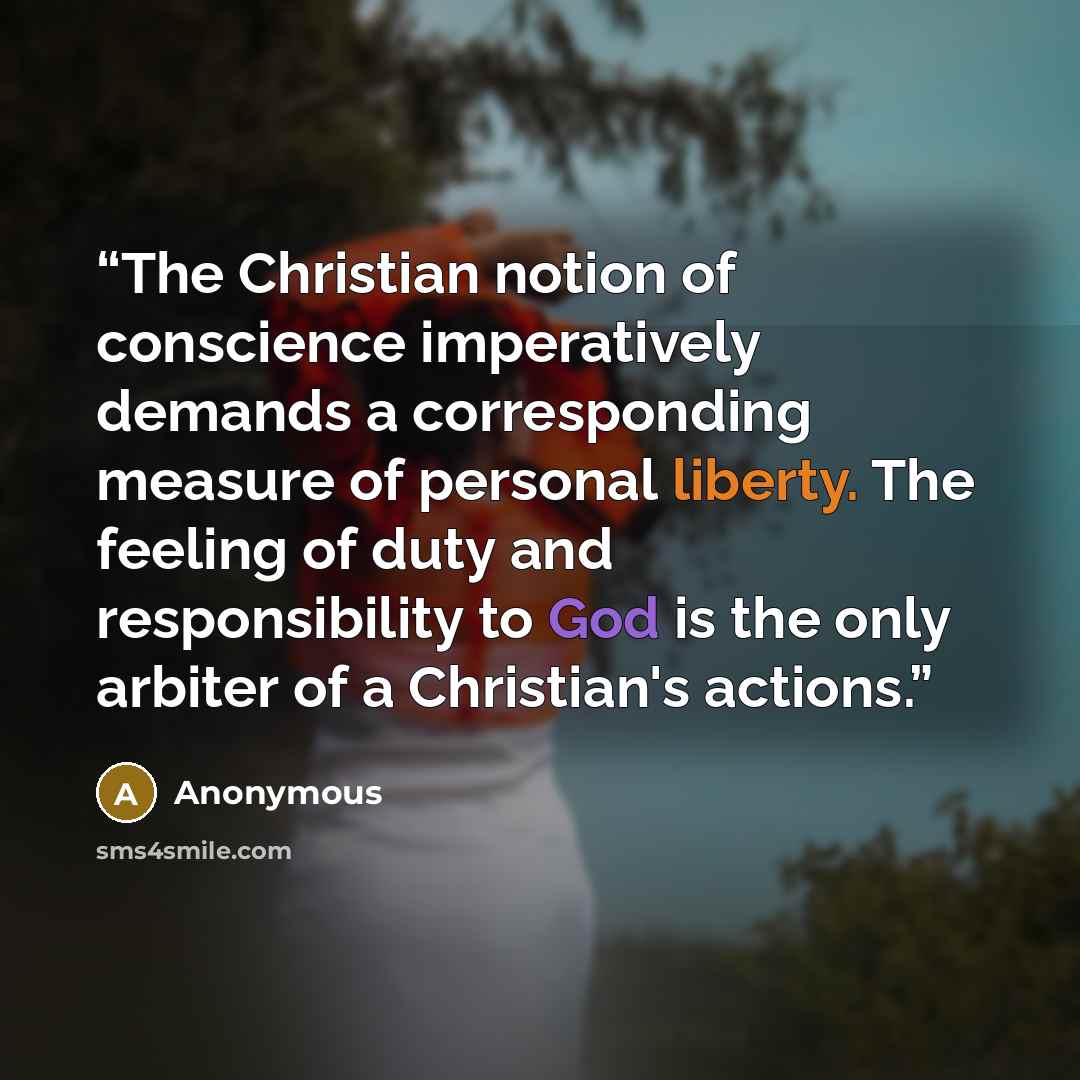 “The Christian notion of conscience imperatively demands a corresponding measure of personal liberty. The feeling of duty and responsibility to God is the only arbiter of a Christian's actions.” quote by Anonymous