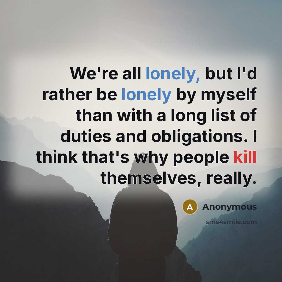 “We're all lonely, but I'd rather be lonely by myself than with a long list of duties and obligations. I think that's why people kill themselves, really.” quote by Anonymous