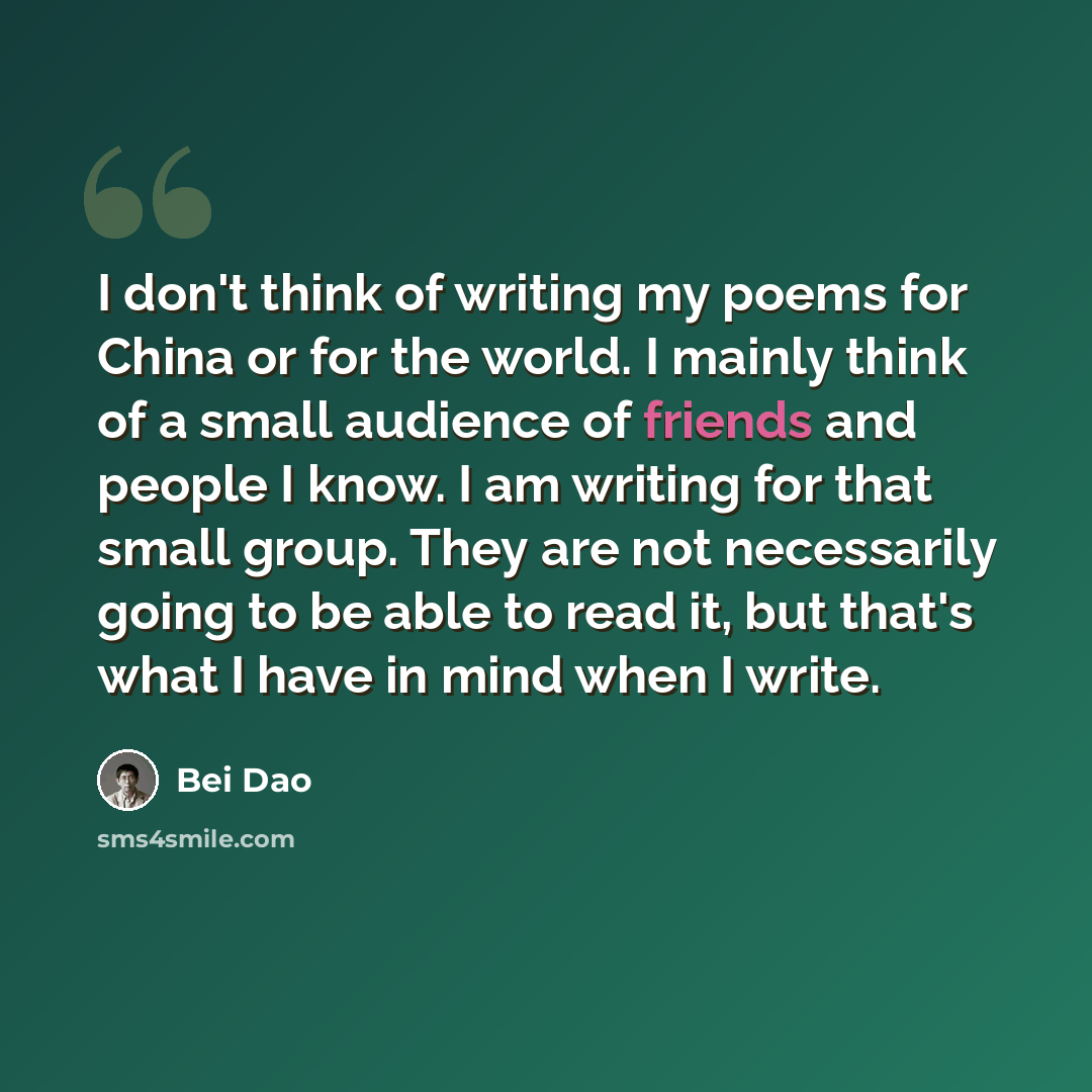 “I don't think of writing my poems for China or for the world. I mainly think of a small audience of friends and people I know. I am writing for that small group. They are not necessarily going to be able to read it, but that's what I have in mind when I write.” quote by Bei Dao
