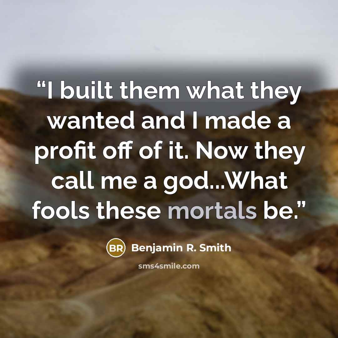 “I built them what they wanted and I made a profit off of it. Now they call me a god...What fools these mortals be.” quote by Benjamin R. Smith