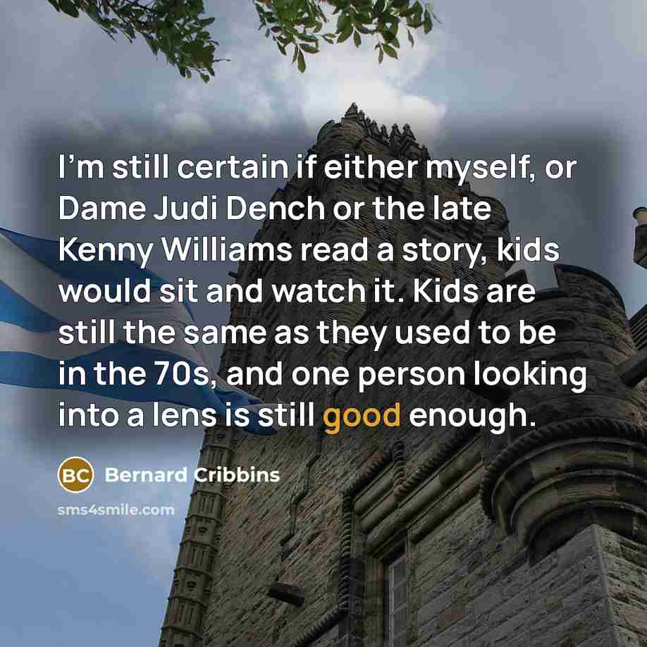 “I'm still certain if either myself, or Dame Judi Dench or the late Kenny Williams read a story, kids would sit and watch it. Kids are still the same as they used to be in the 70s, and one person looking into a lens is still good enough.” quote by Bernard Cribbins