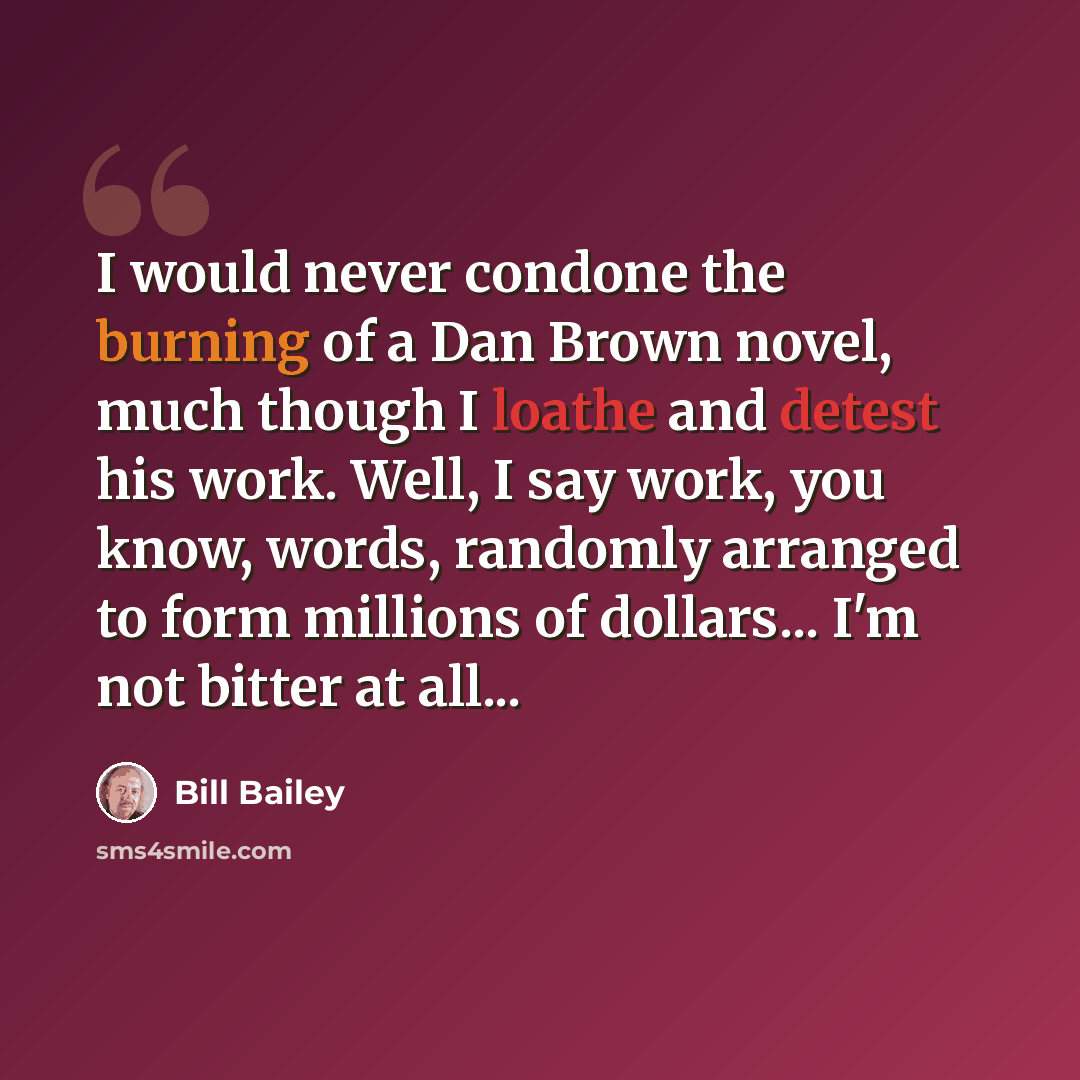 “I would never condone the burning of a Dan Brown novel, much though I loathe and detest his work. Well, I say work, you know, words, randomly arranged to form millions of dollars... I'm not bitter at all...” quote by Bill Bailey