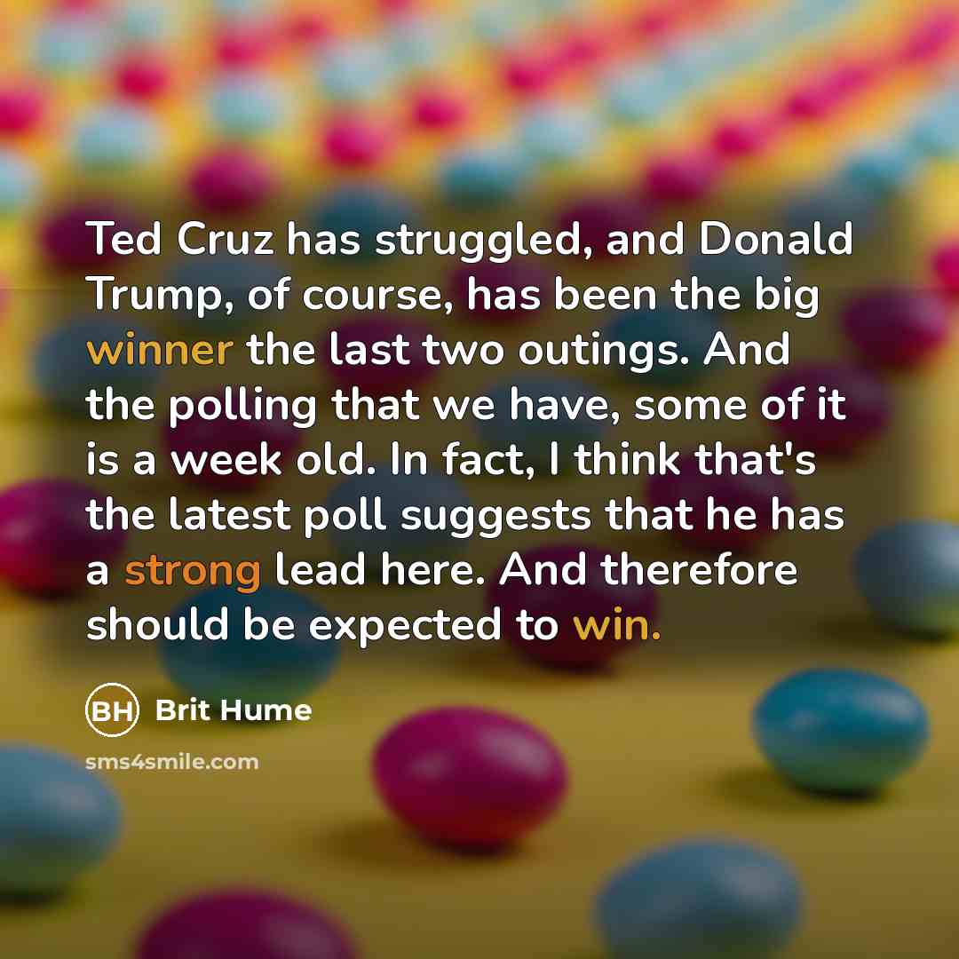 “Ted Cruz has struggled, and Donald Trump, of course, has been the big winner the last two outings. And the polling that we have, some of it is a week old. In fact, I think that's the latest poll suggests that he has a strong lead here. And therefore should be expected to win.” quote by Brit Hume