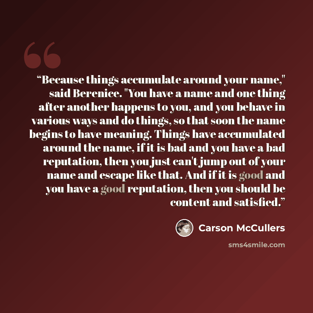 “Because things accumulate around your name," said Berenice. "You have a name and one thing after another happens to you, and you behave in various ways and do things, so that soon the name begins to have meaning. Things have accumulated around the name, if it is bad and you have a bad reputation…” quote by Carson McCullers