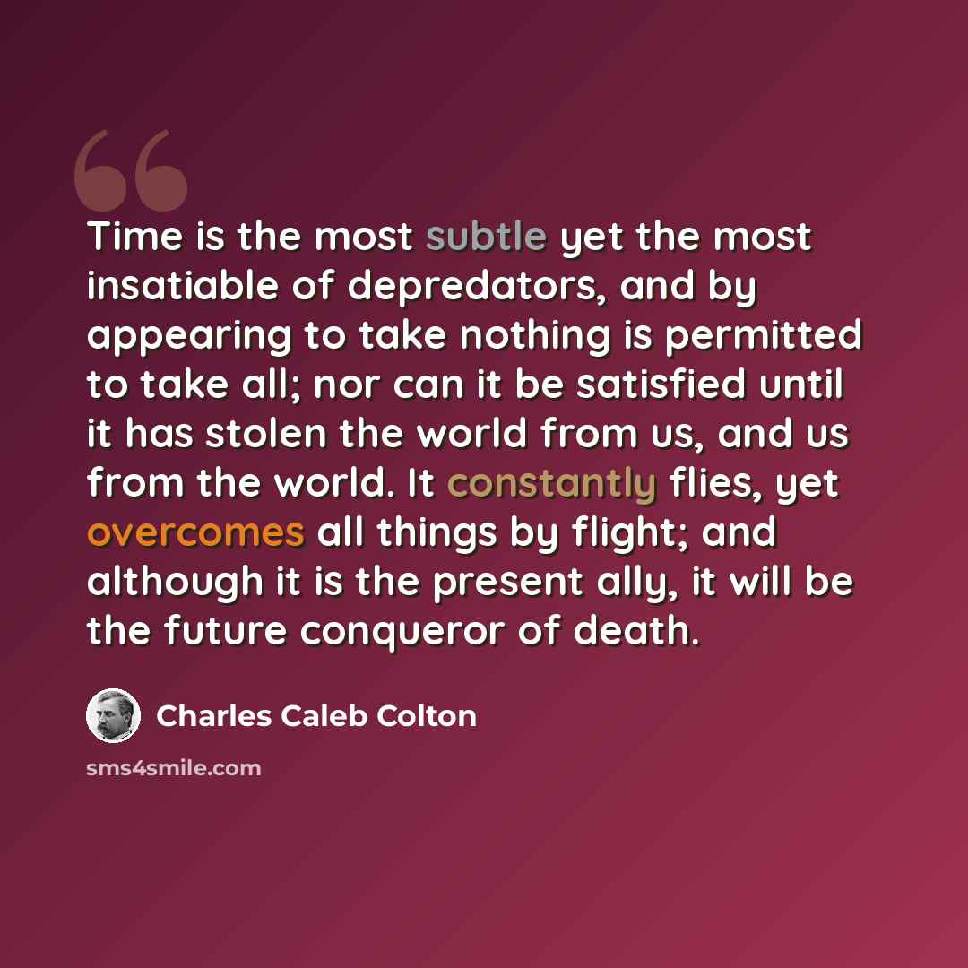 “Time is the most subtle yet the most insatiable of depredators, and by appearing to take nothing is permitted to take all; nor can it be satisfied until it has stolen the world from us, and us from the world. It constantly flies, yet overcomes all things by flight; and although it is the present…” quote by Charles Caleb Colton