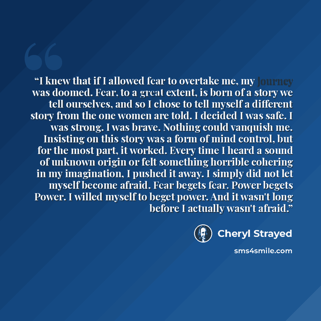 “I knew that if I allowed fear to overtake me, my journey was doomed. Fear, to a great extent, is born of a story we tell ourselves, and so I chose to tell myself a different story from the one women are told. I decided I was safe. I was strong. I was brave. Nothing could vanquish me. Insisting on…” quote by Cheryl Strayed