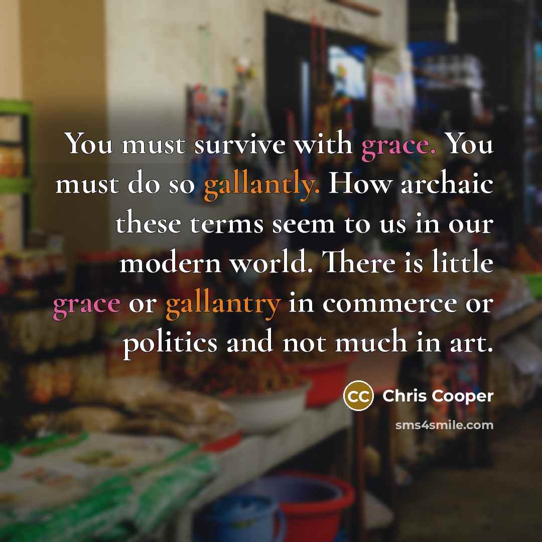 “You must survive with grace. You must do so gallantly. How archaic these terms seem to us in our modern world. There is little grace or gallantry in commerce or politics and not much in art.” quote by Chris Cooper