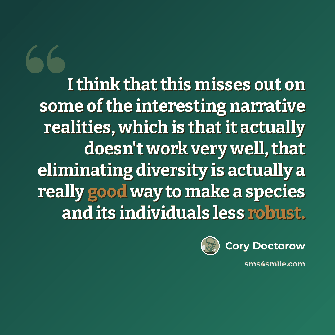 “I think that this misses out on some of the interesting narrative realities, which is that it actually doesn't work very well, that eliminating diversity is actually a really good way to make a species and its individuals less robust.” quote by Cory Doctorow