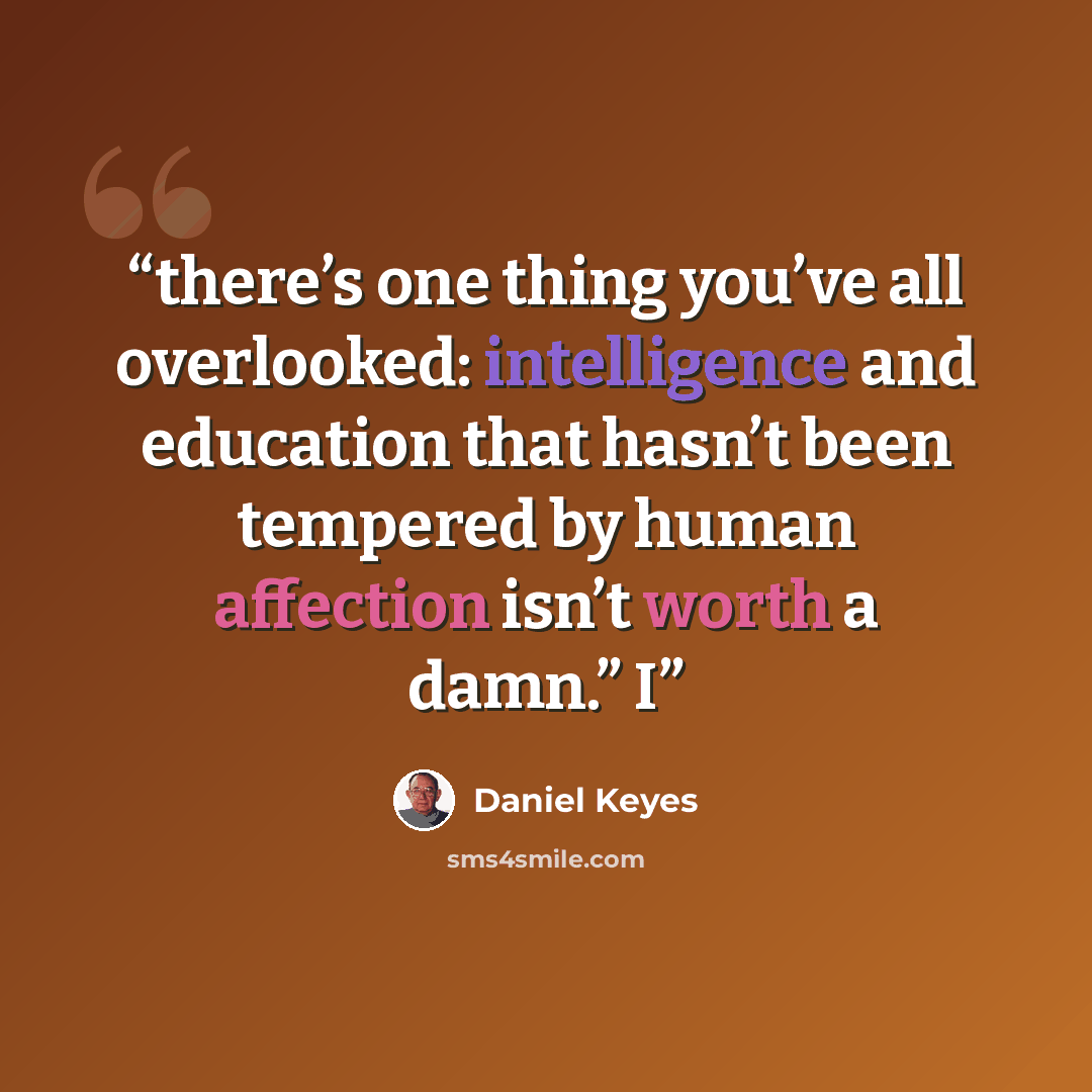 “there’s one thing you’ve all overlooked: intelligence and education that hasn’t been tempered by human affection isn’t worth a damn.” I” quote by Daniel Keyes