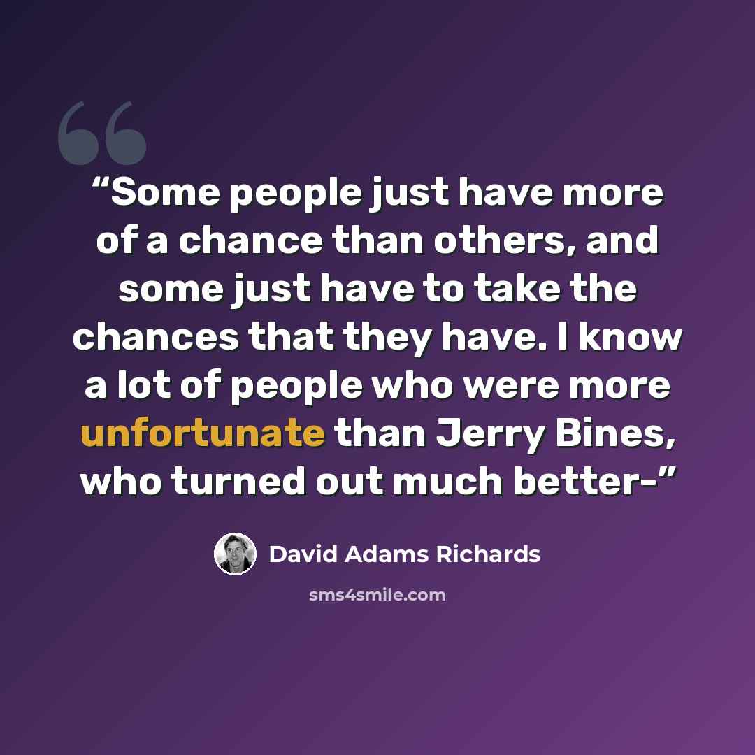 “Some people just have more of a chance than others, and some just have to take the chances that they have. I know a lot of people who were more unfortunate than Jerry Bines, who turned out much better-” quote by David Adams Richards